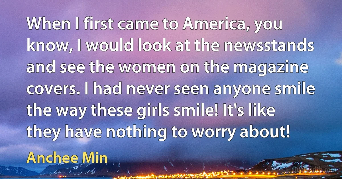 When I first came to America, you know, I would look at the newsstands and see the women on the magazine covers. I had never seen anyone smile the way these girls smile! It's like they have nothing to worry about! (Anchee Min)