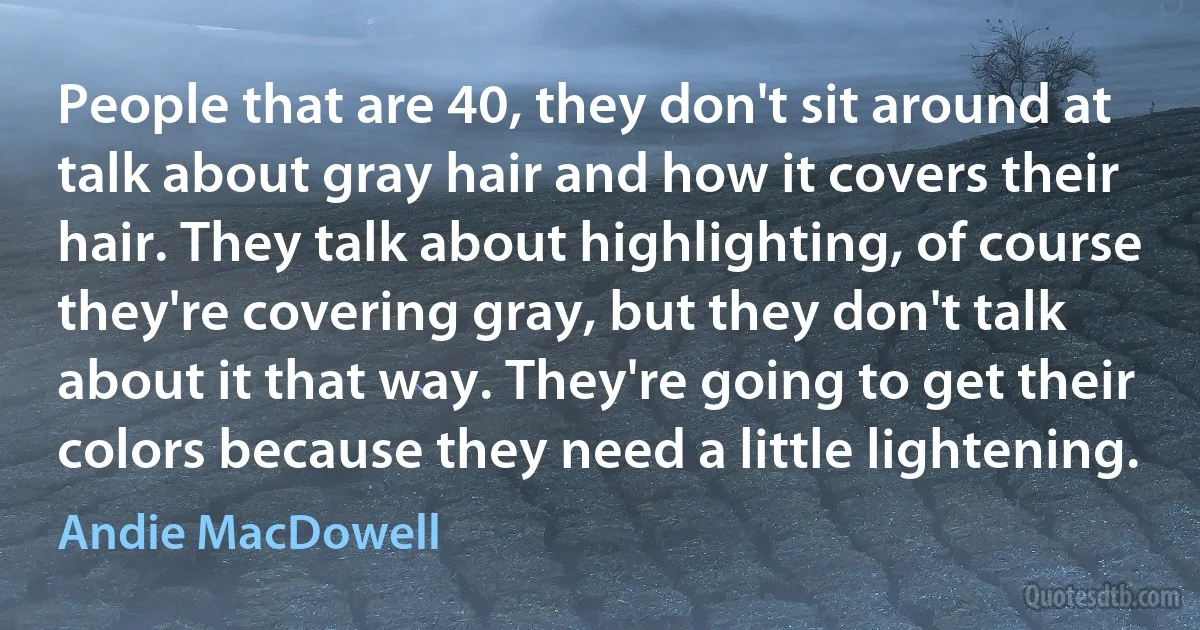 People that are 40, they don't sit around at talk about gray hair and how it covers their hair. They talk about highlighting, of course they're covering gray, but they don't talk about it that way. They're going to get their colors because they need a little lightening. (Andie MacDowell)