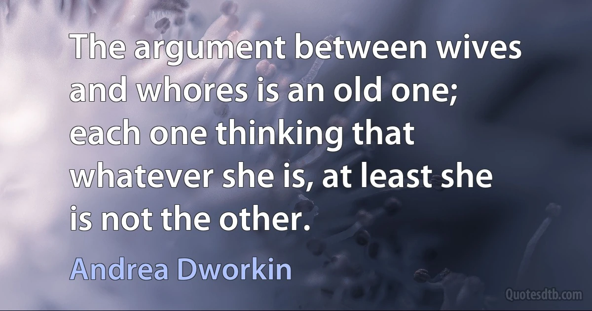 The argument between wives and whores is an old one; each one thinking that whatever she is, at least she is not the other. (Andrea Dworkin)