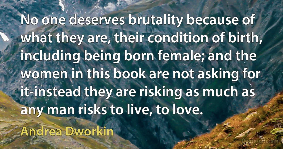 No one deserves brutality because of what they are, their condition of birth, including being born female; and the women in this book are not asking for it-instead they are risking as much as any man risks to live, to love. (Andrea Dworkin)