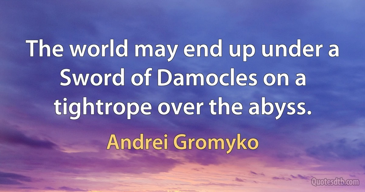 The world may end up under a Sword of Damocles on a tightrope over the abyss. (Andrei Gromyko)