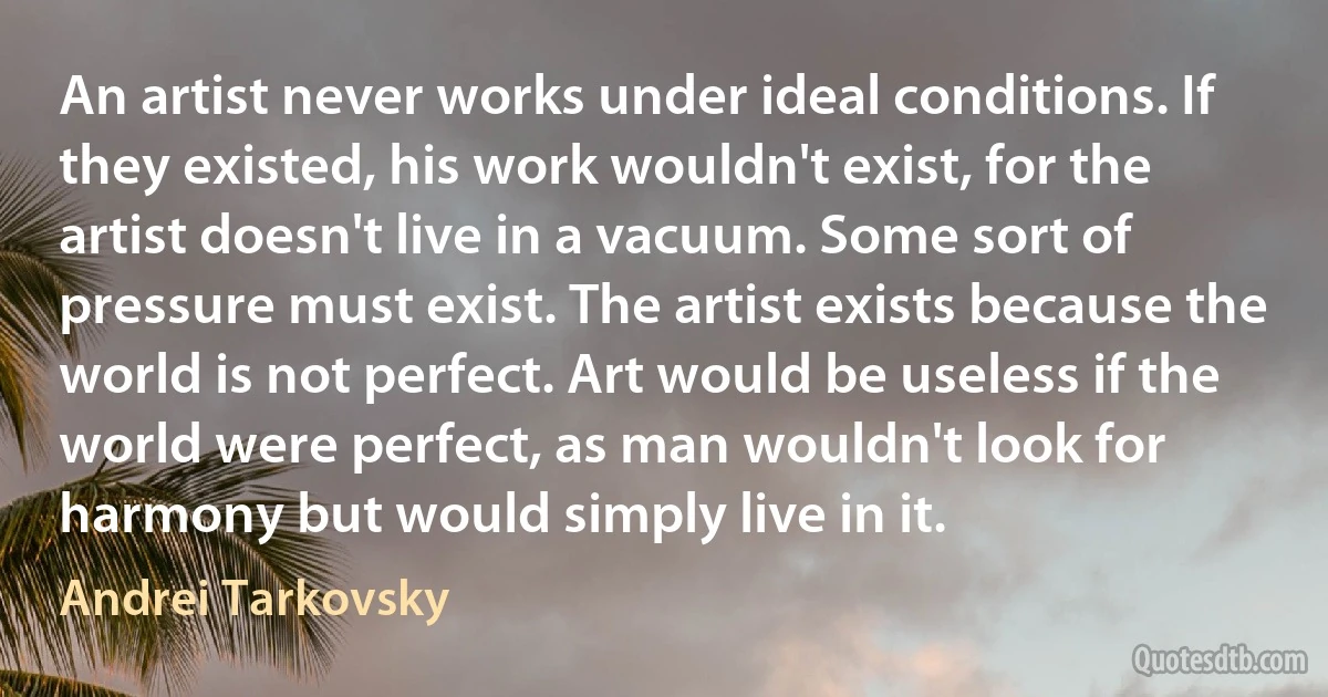 An artist never works under ideal conditions. If they existed, his work wouldn't exist, for the artist doesn't live in a vacuum. Some sort of pressure must exist. The artist exists because the world is not perfect. Art would be useless if the world were perfect, as man wouldn't look for harmony but would simply live in it. (Andrei Tarkovsky)