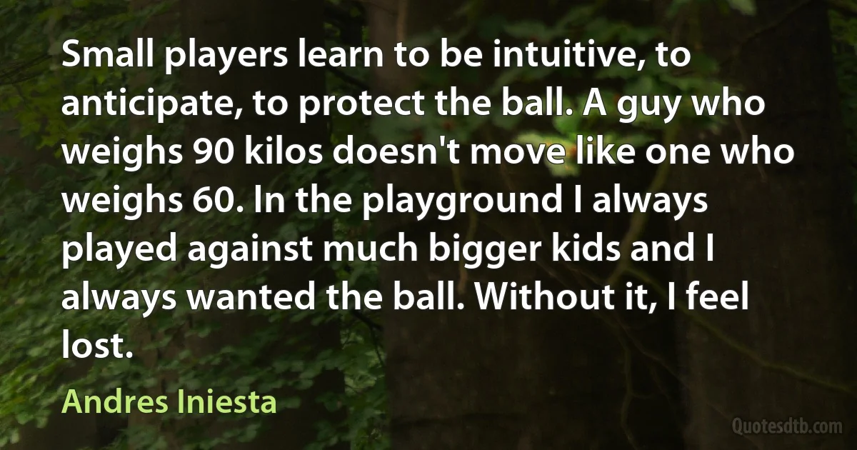 Small players learn to be intuitive, to anticipate, to protect the ball. A guy who weighs 90 kilos doesn't move like one who weighs 60. In the playground I always played against much bigger kids and I always wanted the ball. Without it, I feel lost. (Andres Iniesta)