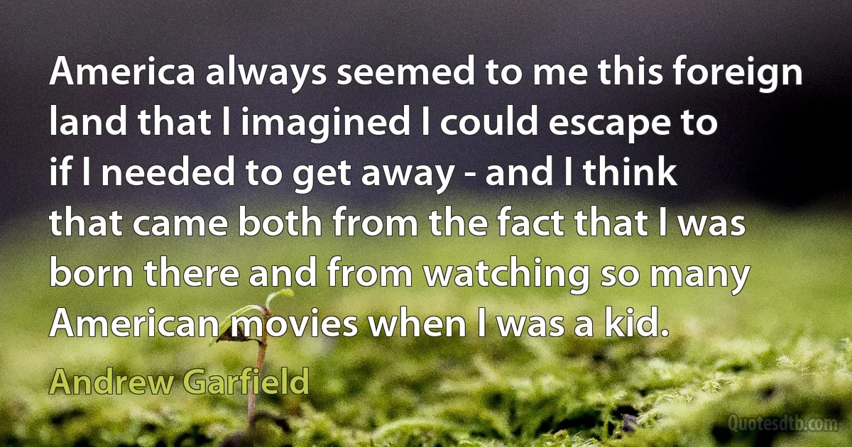 America always seemed to me this foreign land that I imagined I could escape to if I needed to get away - and I think that came both from the fact that I was born there and from watching so many American movies when I was a kid. (Andrew Garfield)