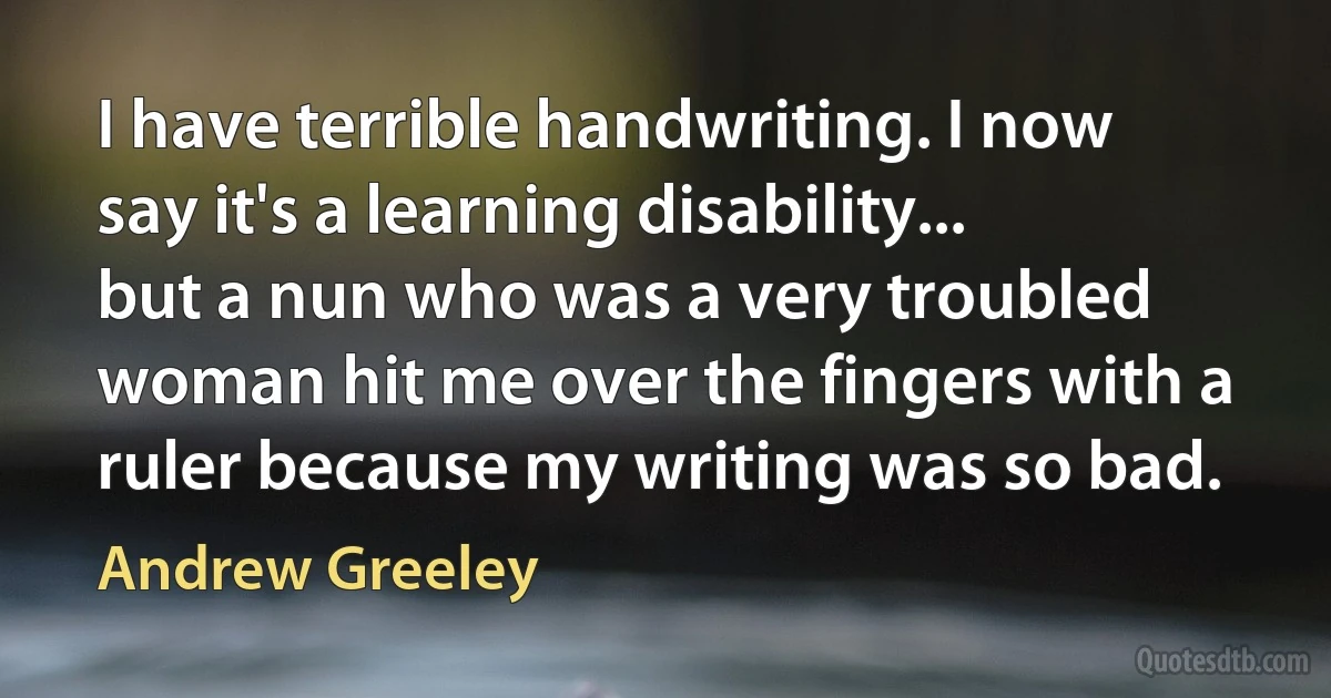 I have terrible handwriting. I now say it's a learning disability... but a nun who was a very troubled woman hit me over the fingers with a ruler because my writing was so bad. (Andrew Greeley)