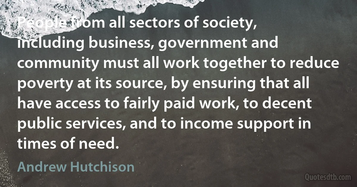 People from all sectors of society, including business, government and community must all work together to reduce poverty at its source, by ensuring that all have access to fairly paid work, to decent public services, and to income support in times of need. (Andrew Hutchison)