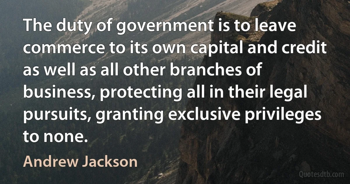 The duty of government is to leave commerce to its own capital and credit as well as all other branches of business, protecting all in their legal pursuits, granting exclusive privileges to none. (Andrew Jackson)