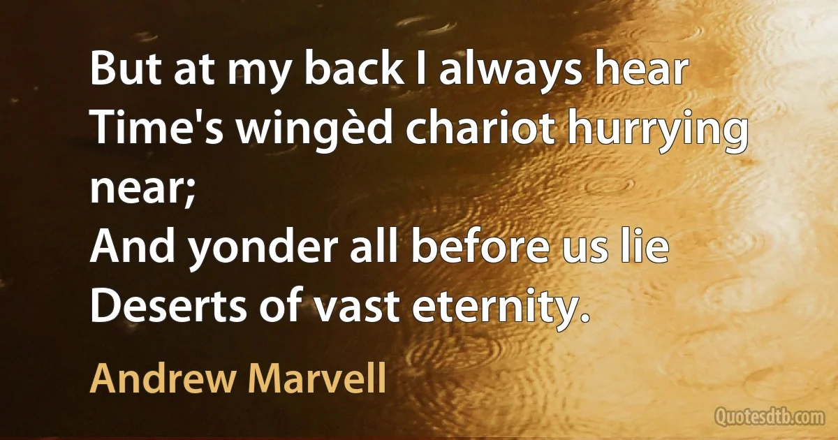 But at my back I always hear
Time's wingèd chariot hurrying near;
And yonder all before us lie
Deserts of vast eternity. (Andrew Marvell)