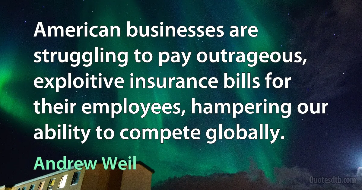 American businesses are struggling to pay outrageous, exploitive insurance bills for their employees, hampering our ability to compete globally. (Andrew Weil)