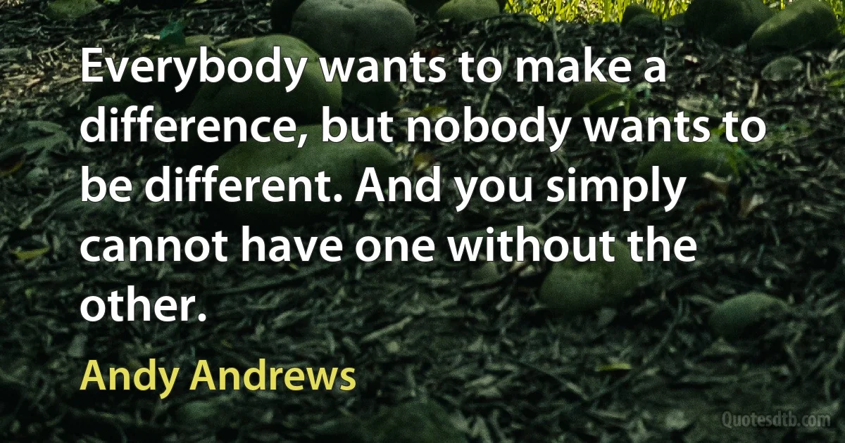 Everybody wants to make a difference, but nobody wants to be different. And you simply cannot have one without the other. (Andy Andrews)