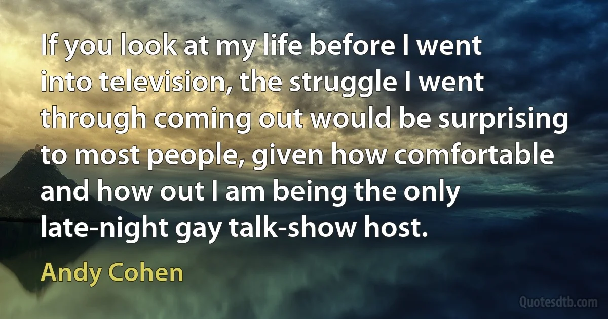 If you look at my life before I went into television, the struggle I went through coming out would be surprising to most people, given how comfortable and how out I am being the only late-night gay talk-show host. (Andy Cohen)