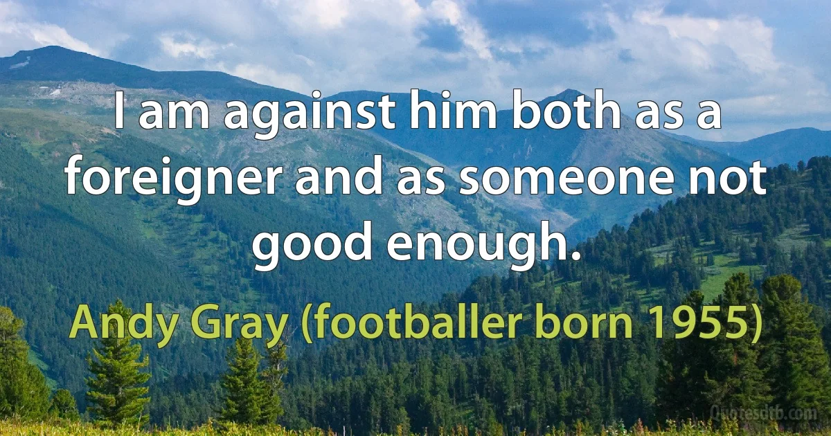 I am against him both as a foreigner and as someone not good enough. (Andy Gray (footballer born 1955))