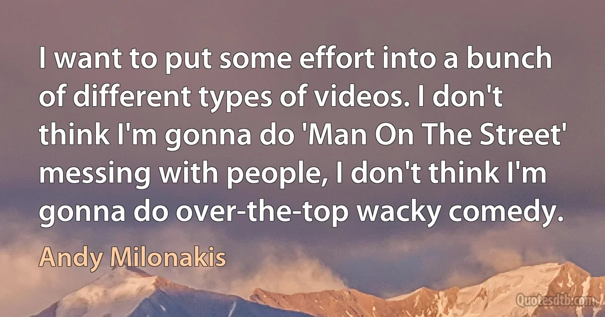 I want to put some effort into a bunch of different types of videos. I don't think I'm gonna do 'Man On The Street' messing with people, I don't think I'm gonna do over-the-top wacky comedy. (Andy Milonakis)