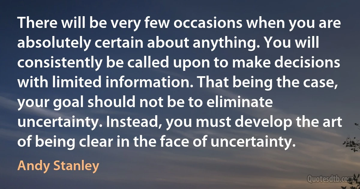 There will be very few occasions when you are absolutely certain about anything. You will consistently be called upon to make decisions with limited information. That being the case, your goal should not be to eliminate uncertainty. Instead, you must develop the art of being clear in the face of uncertainty. (Andy Stanley)