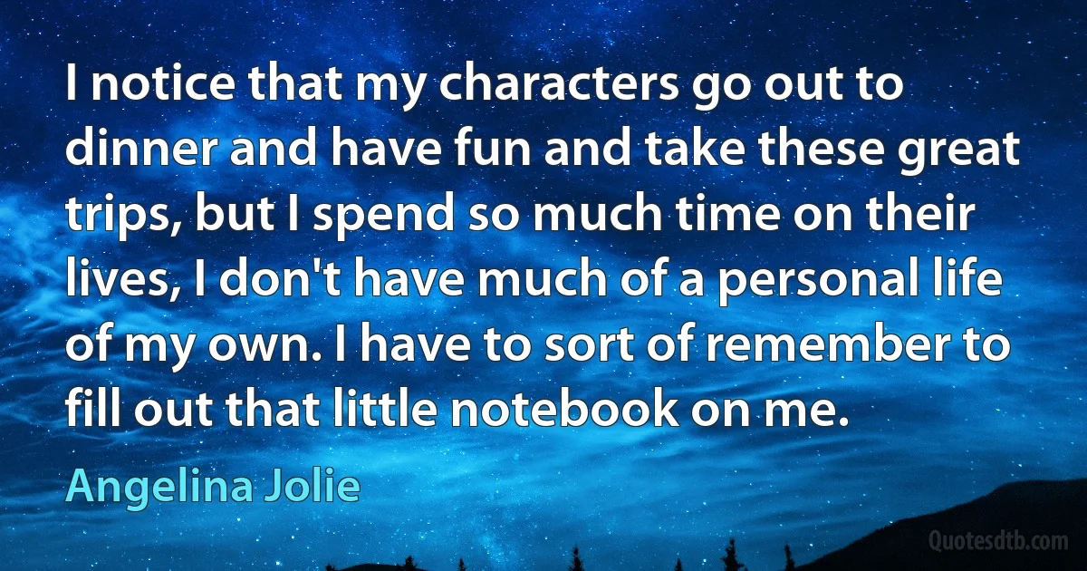 I notice that my characters go out to dinner and have fun and take these great trips, but I spend so much time on their lives, I don't have much of a personal life of my own. I have to sort of remember to fill out that little notebook on me. (Angelina Jolie)