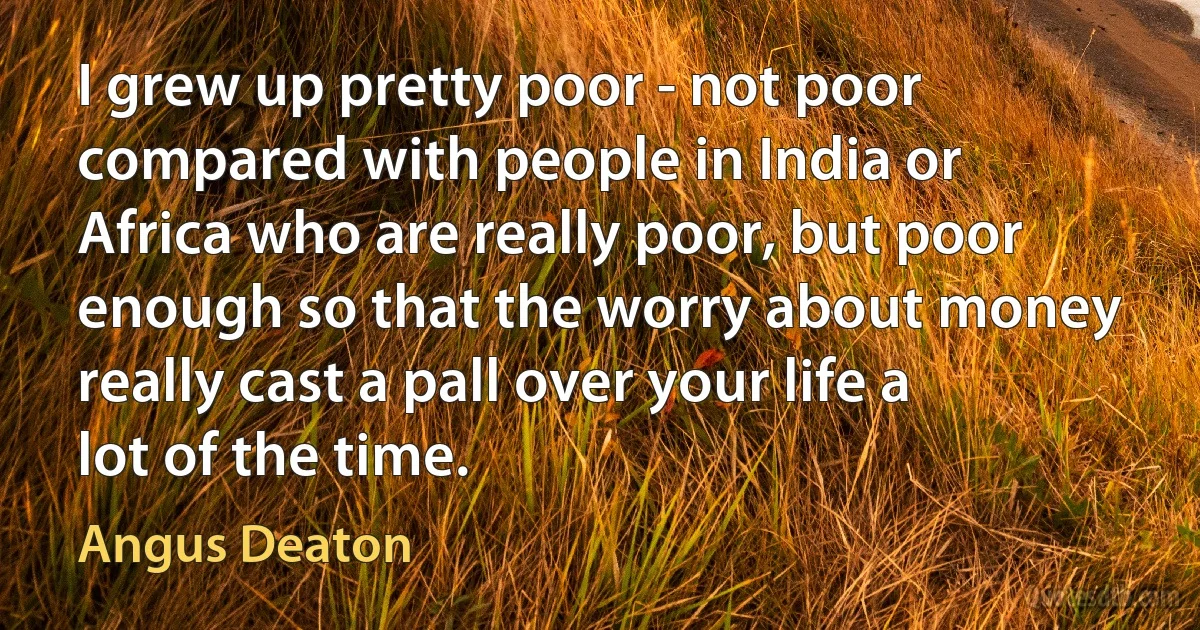 I grew up pretty poor - not poor compared with people in India or Africa who are really poor, but poor enough so that the worry about money really cast a pall over your life a lot of the time. (Angus Deaton)