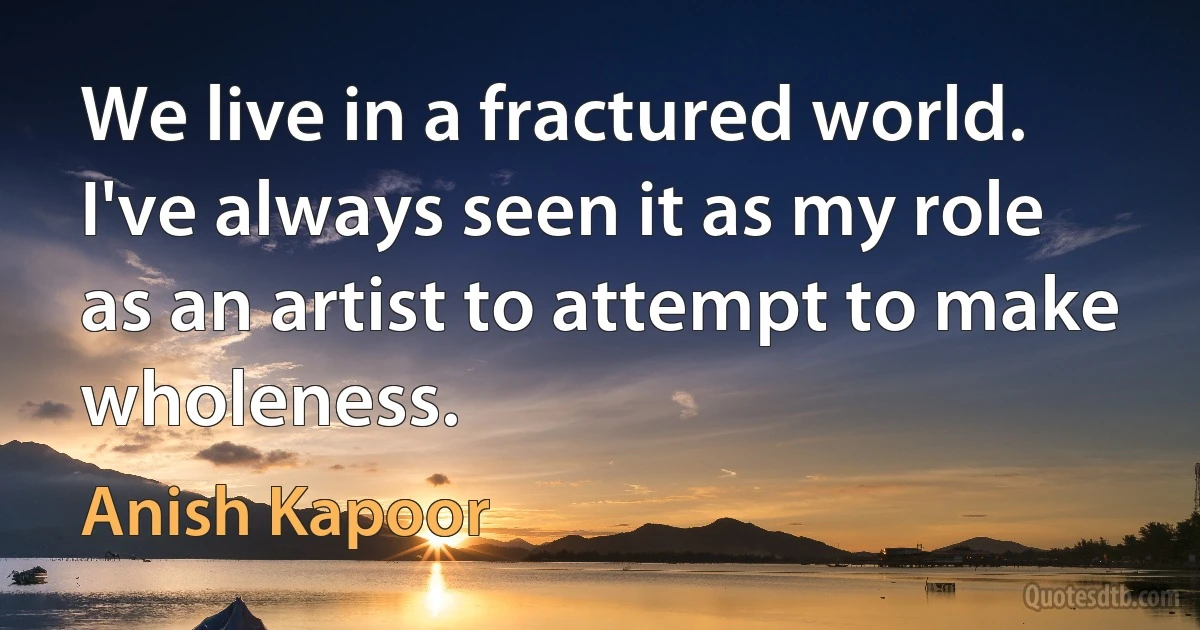 We live in a fractured world. I've always seen it as my role as an artist to attempt to make wholeness. (Anish Kapoor)