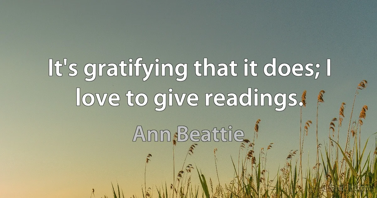 It's gratifying that it does; I love to give readings. (Ann Beattie)