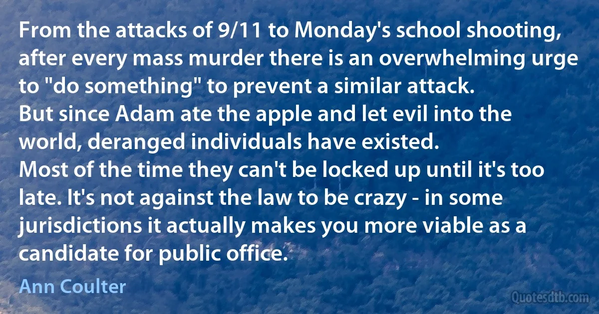 From the attacks of 9/11 to Monday's school shooting, after every mass murder there is an overwhelming urge to "do something" to prevent a similar attack.
But since Adam ate the apple and let evil into the world, deranged individuals have existed.
Most of the time they can't be locked up until it's too late. It's not against the law to be crazy - in some jurisdictions it actually makes you more viable as a candidate for public office. (Ann Coulter)