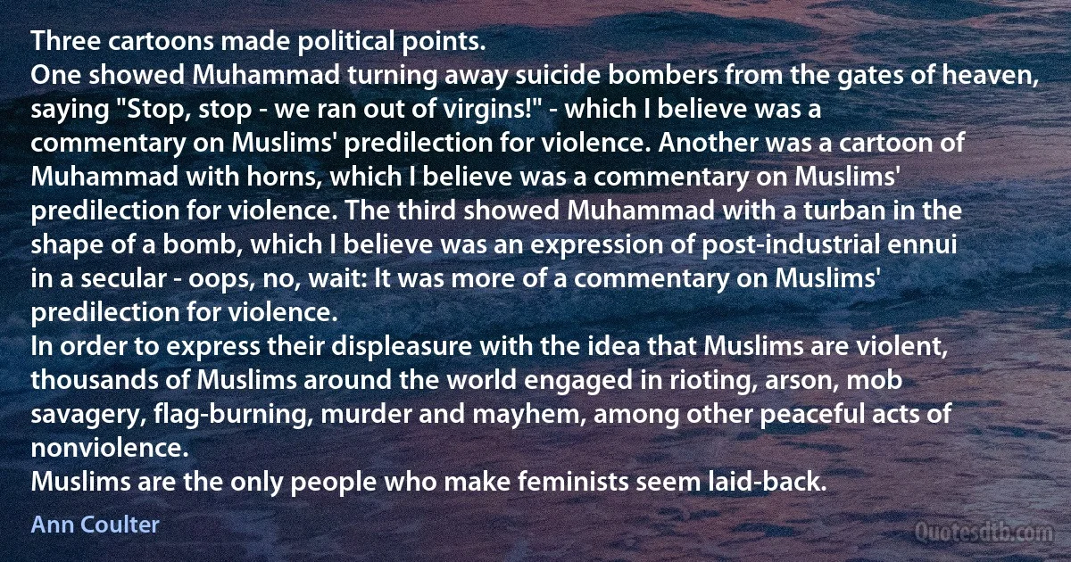 Three cartoons made political points.
One showed Muhammad turning away suicide bombers from the gates of heaven, saying "Stop, stop - we ran out of virgins!" - which I believe was a commentary on Muslims' predilection for violence. Another was a cartoon of Muhammad with horns, which I believe was a commentary on Muslims' predilection for violence. The third showed Muhammad with a turban in the shape of a bomb, which I believe was an expression of post-industrial ennui in a secular - oops, no, wait: It was more of a commentary on Muslims' predilection for violence.
In order to express their displeasure with the idea that Muslims are violent, thousands of Muslims around the world engaged in rioting, arson, mob savagery, flag-burning, murder and mayhem, among other peaceful acts of nonviolence.
Muslims are the only people who make feminists seem laid-back. (Ann Coulter)