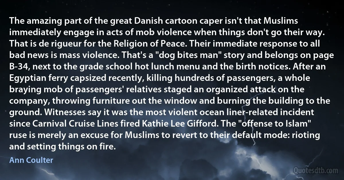 The amazing part of the great Danish cartoon caper isn't that Muslims immediately engage in acts of mob violence when things don't go their way. That is de rigueur for the Religion of Peace. Their immediate response to all bad news is mass violence. That's a "dog bites man" story and belongs on page B-34, next to the grade school hot lunch menu and the birth notices. After an Egyptian ferry capsized recently, killing hundreds of passengers, a whole braying mob of passengers' relatives staged an organized attack on the company, throwing furniture out the window and burning the building to the ground. Witnesses say it was the most violent ocean liner-related incident since Carnival Cruise Lines fired Kathie Lee Gifford. The "offense to Islam" ruse is merely an excuse for Muslims to revert to their default mode: rioting and setting things on fire. (Ann Coulter)