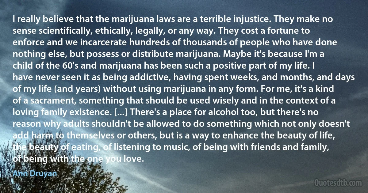 I really believe that the marijuana laws are a terrible injustice. They make no sense scientifically, ethically, legally, or any way. They cost a fortune to enforce and we incarcerate hundreds of thousands of people who have done nothing else, but possess or distribute marijuana. Maybe it's because I'm a child of the 60's and marijuana has been such a positive part of my life. I have never seen it as being addictive, having spent weeks, and months, and days of my life (and years) without using marijuana in any form. For me, it's a kind of a sacrament, something that should be used wisely and in the context of a loving family existence. [...] There's a place for alcohol too, but there's no reason why adults shouldn't be allowed to do something which not only doesn't add harm to themselves or others, but is a way to enhance the beauty of life, the beauty of eating, of listening to music, of being with friends and family, of being with the one you love. (Ann Druyan)