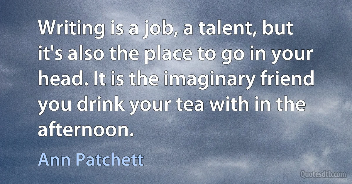 Writing is a job, a talent, but it's also the place to go in your head. It is the imaginary friend you drink your tea with in the afternoon. (Ann Patchett)