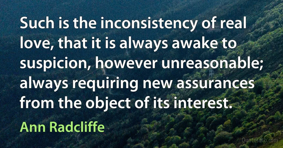 Such is the inconsistency of real love, that it is always awake to suspicion, however unreasonable; always requiring new assurances from the object of its interest. (Ann Radcliffe)