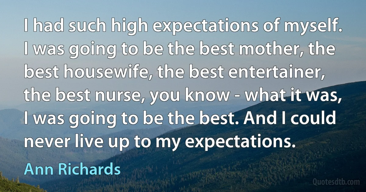 I had such high expectations of myself. I was going to be the best mother, the best housewife, the best entertainer, the best nurse, you know - what it was, I was going to be the best. And I could never live up to my expectations. (Ann Richards)