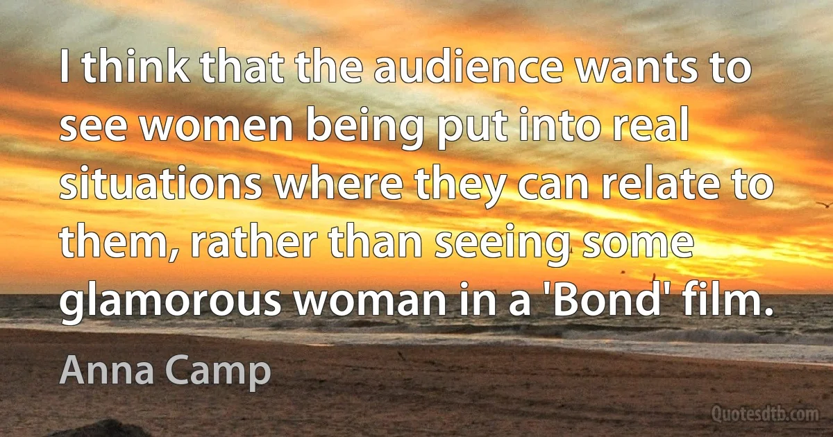 I think that the audience wants to see women being put into real situations where they can relate to them, rather than seeing some glamorous woman in a 'Bond' film. (Anna Camp)