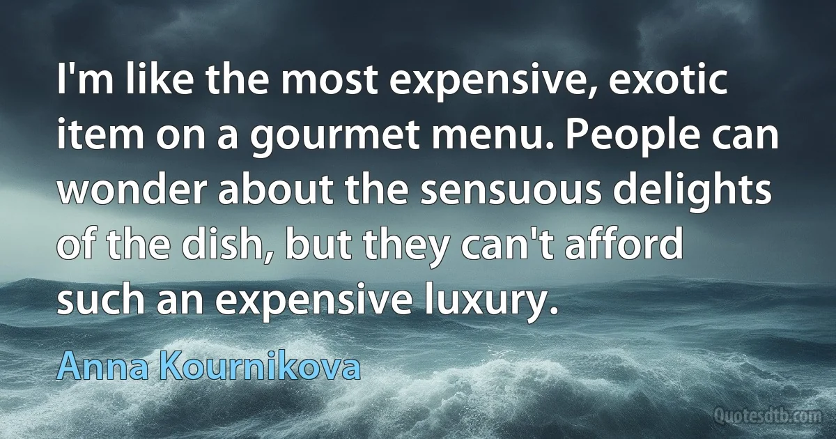 I'm like the most expensive, exotic item on a gourmet menu. People can wonder about the sensuous delights of the dish, but they can't afford such an expensive luxury. (Anna Kournikova)