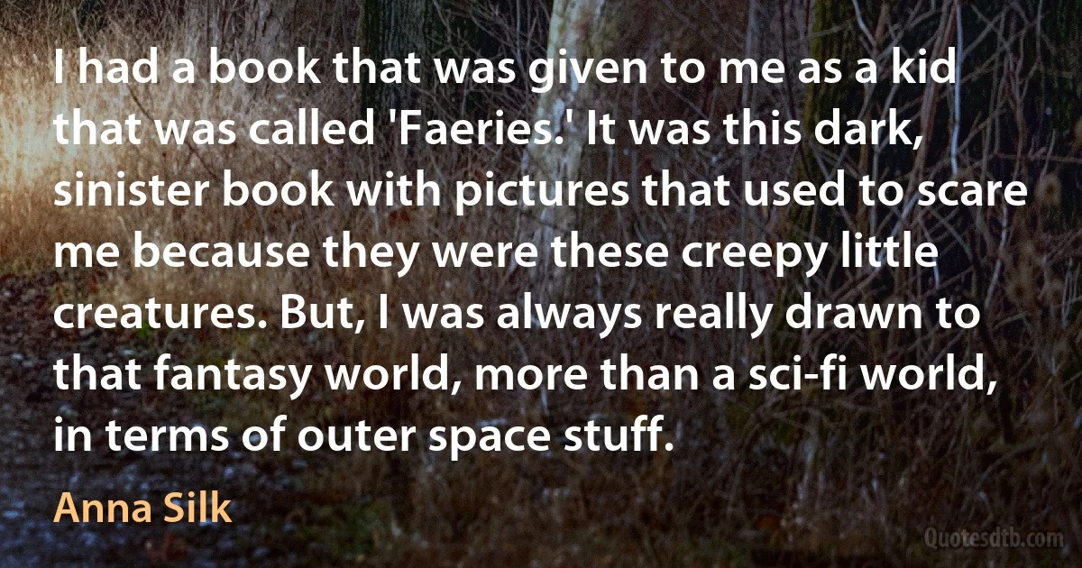 I had a book that was given to me as a kid that was called 'Faeries.' It was this dark, sinister book with pictures that used to scare me because they were these creepy little creatures. But, I was always really drawn to that fantasy world, more than a sci-fi world, in terms of outer space stuff. (Anna Silk)