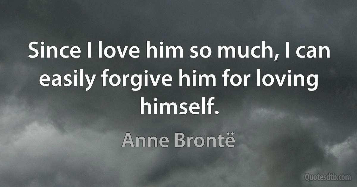 Since I love him so much, I can easily forgive him for loving himself. (Anne Brontë)