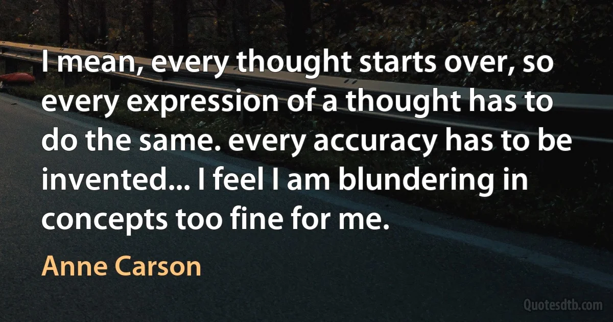 I mean, every thought starts over, so every expression of a thought has to do the same. every accuracy has to be invented... I feel I am blundering in concepts too fine for me. (Anne Carson)