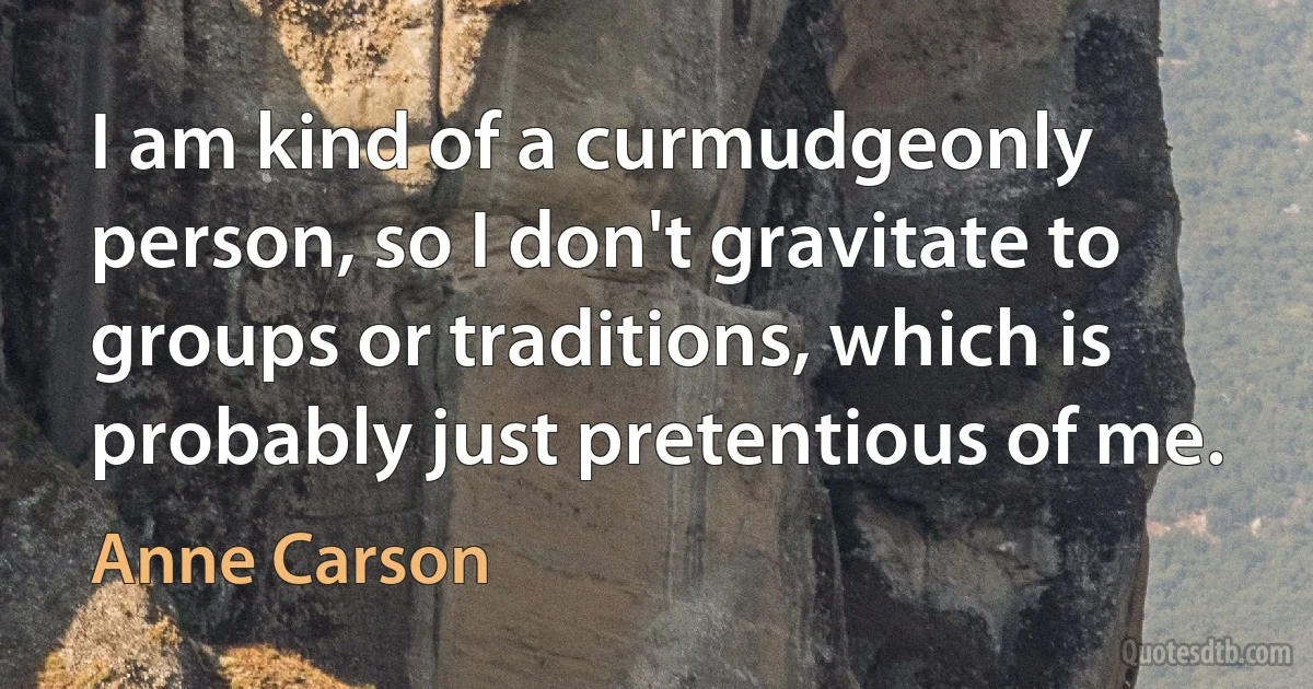 I am kind of a curmudgeonly person, so I don't gravitate to groups or traditions, which is probably just pretentious of me. (Anne Carson)