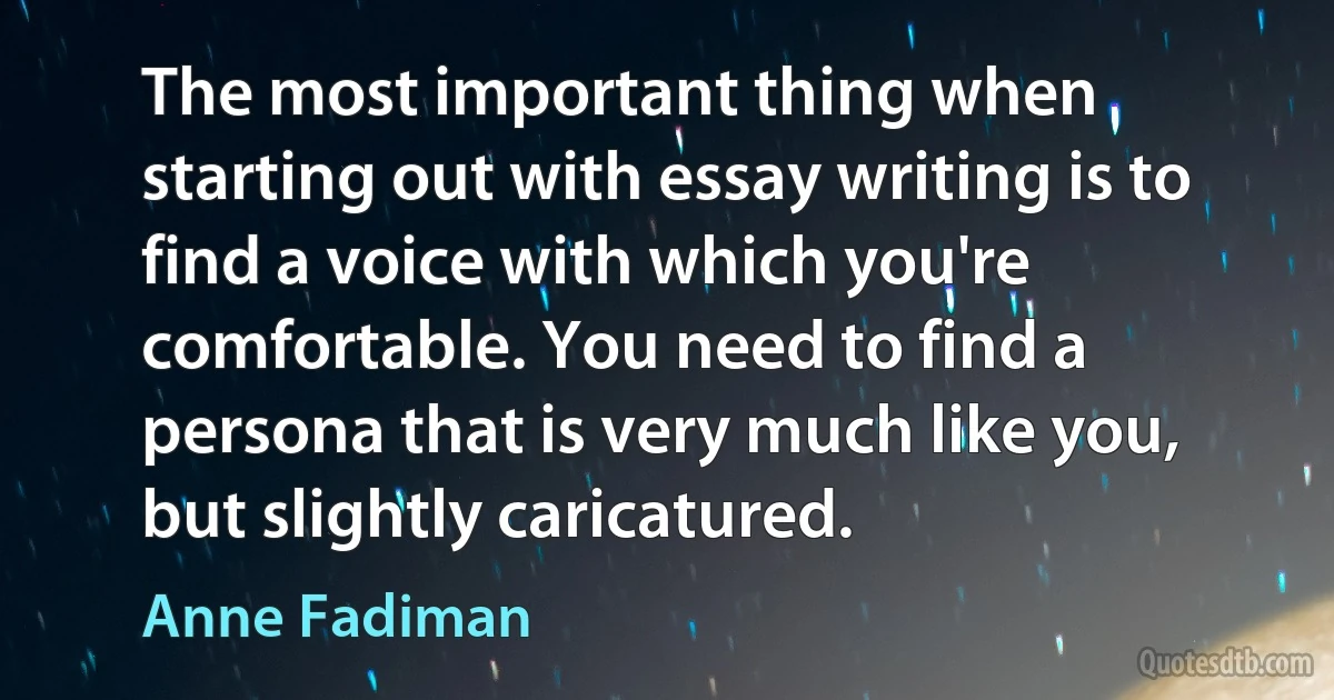 The most important thing when starting out with essay writing is to find a voice with which you're comfortable. You need to find a persona that is very much like you, but slightly caricatured. (Anne Fadiman)