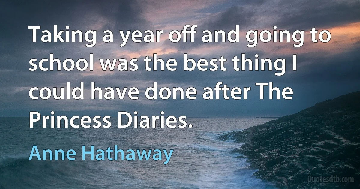 Taking a year off and going to school was the best thing I could have done after The Princess Diaries. (Anne Hathaway)