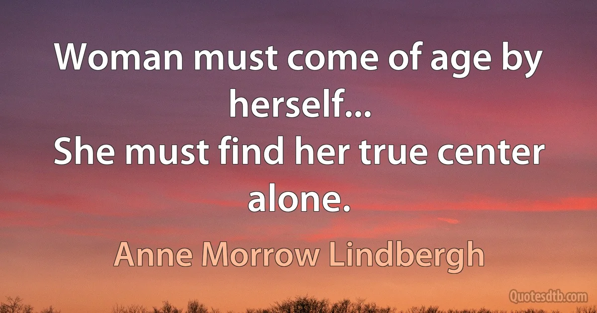 Woman must come of age by herself...
She must find her true center alone. (Anne Morrow Lindbergh)