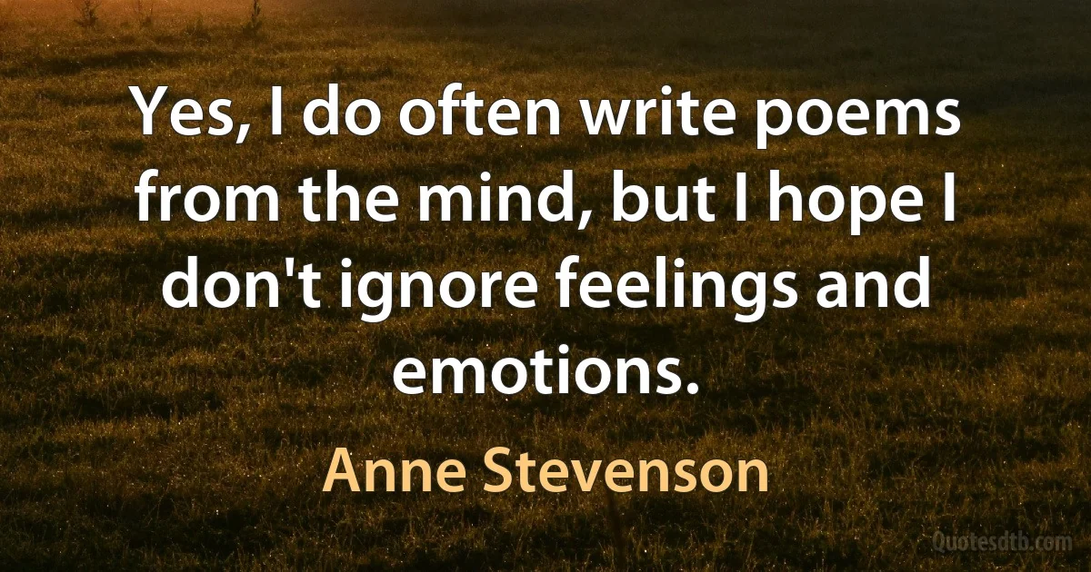 Yes, I do often write poems from the mind, but I hope I don't ignore feelings and emotions. (Anne Stevenson)