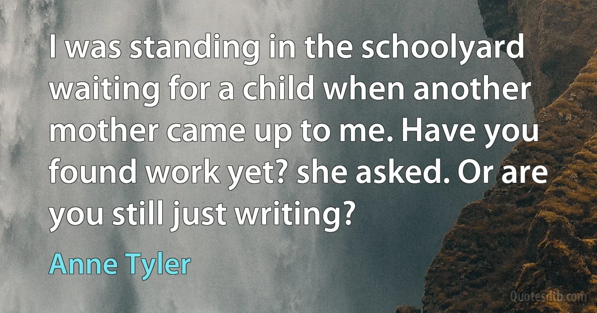 I was standing in the schoolyard waiting for a child when another mother came up to me. Have you found work yet? she asked. Or are you still just writing? (Anne Tyler)