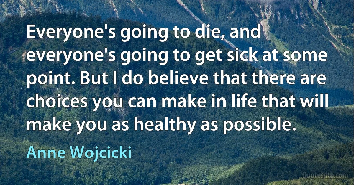 Everyone's going to die, and everyone's going to get sick at some point. But I do believe that there are choices you can make in life that will make you as healthy as possible. (Anne Wojcicki)