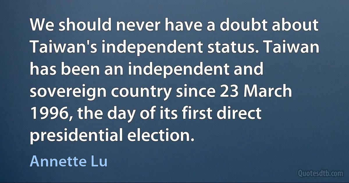 We should never have a doubt about Taiwan's independent status. Taiwan has been an independent and sovereign country since 23 March 1996, the day of its first direct presidential election. (Annette Lu)