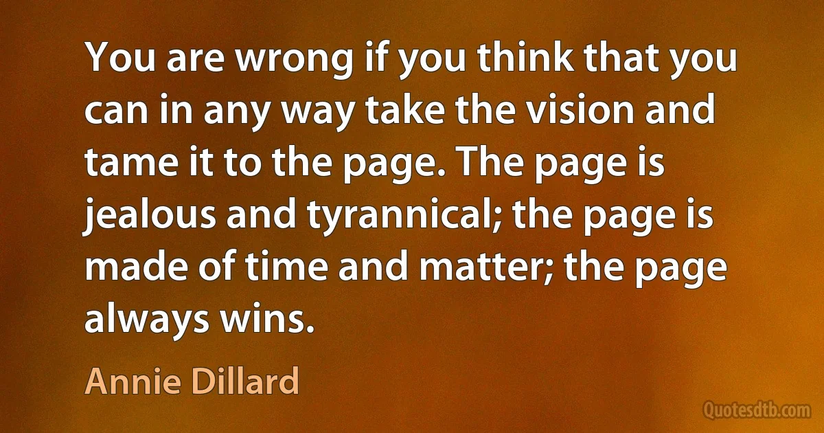 You are wrong if you think that you can in any way take the vision and tame it to the page. The page is jealous and tyrannical; the page is made of time and matter; the page always wins. (Annie Dillard)