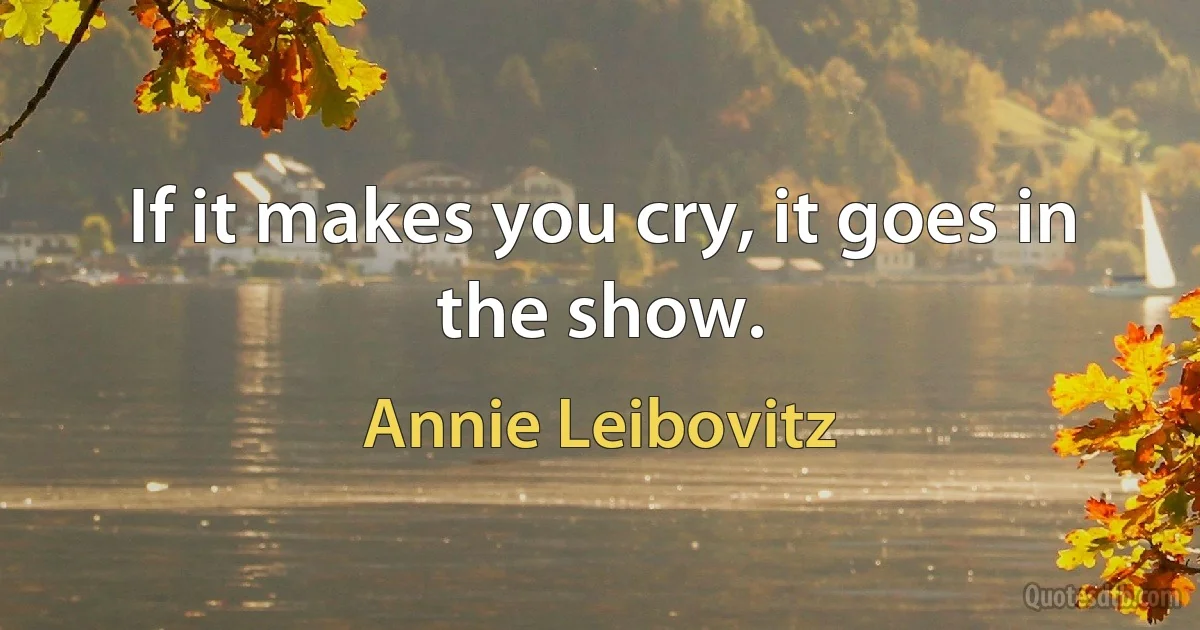 If it makes you cry, it goes in the show. (Annie Leibovitz)