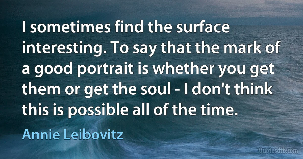 I sometimes find the surface interesting. To say that the mark of a good portrait is whether you get them or get the soul - I don't think this is possible all of the time. (Annie Leibovitz)