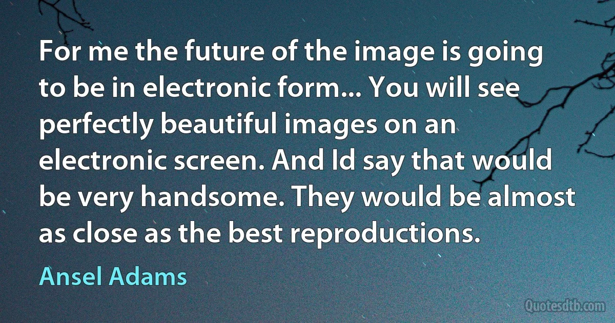 For me the future of the image is going to be in electronic form... You will see perfectly beautiful images on an electronic screen. And Id say that would be very handsome. They would be almost as close as the best reproductions. (Ansel Adams)