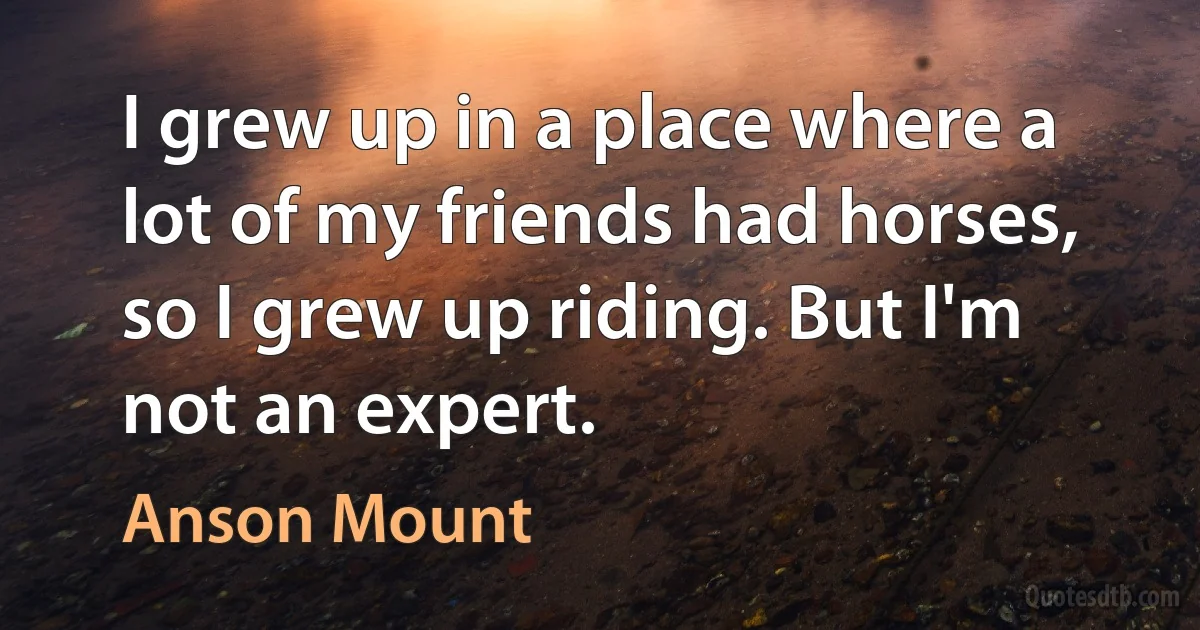 I grew up in a place where a lot of my friends had horses, so I grew up riding. But I'm not an expert. (Anson Mount)