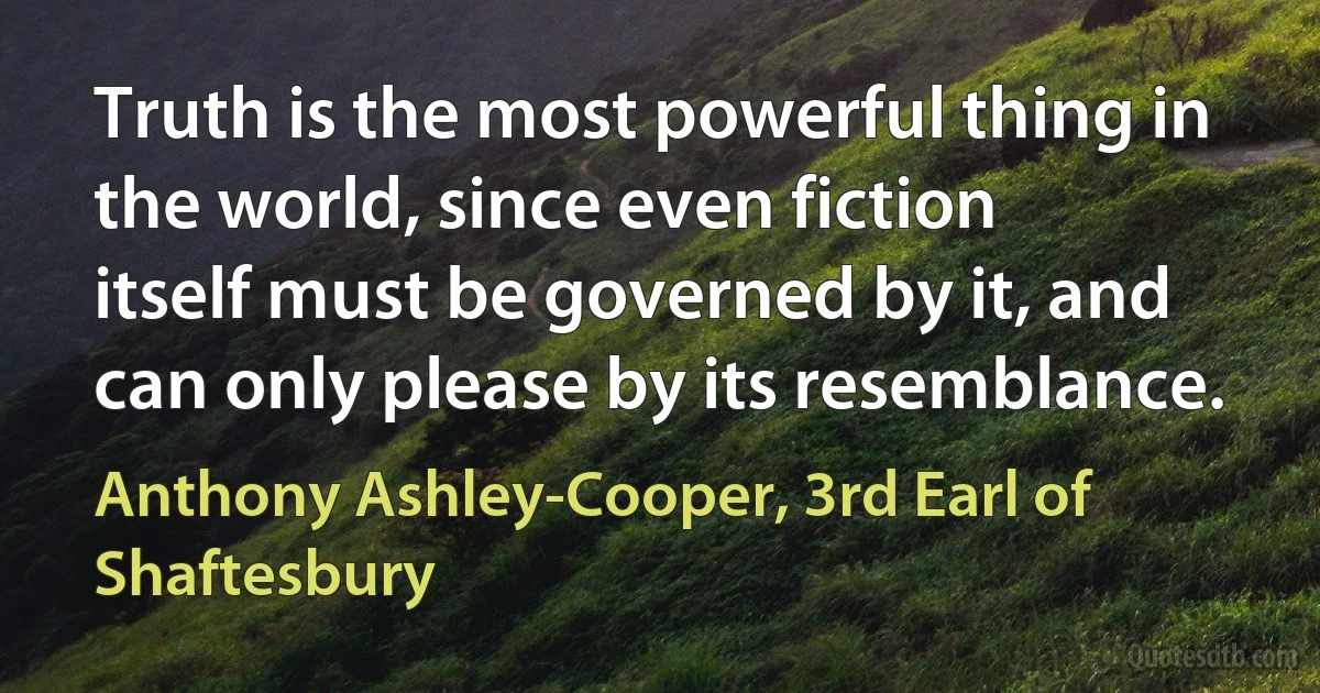 Truth is the most powerful thing in the world, since even fiction itself must be governed by it, and can only please by its resemblance. (Anthony Ashley-Cooper, 3rd Earl of Shaftesbury)