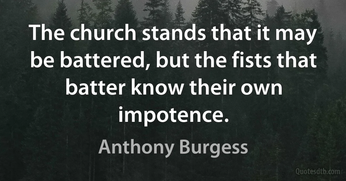 The church stands that it may be battered, but the fists that batter know their own impotence. (Anthony Burgess)