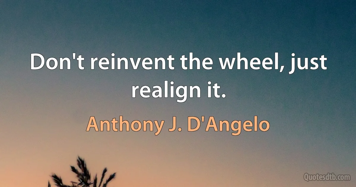 Don't reinvent the wheel, just realign it. (Anthony J. D'Angelo)